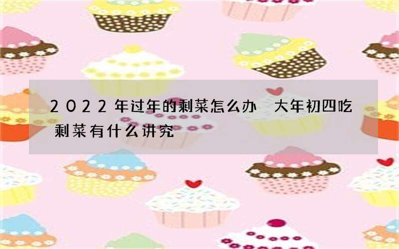 2022年过年的剩菜怎么办 大年初四吃剩菜有什么讲究